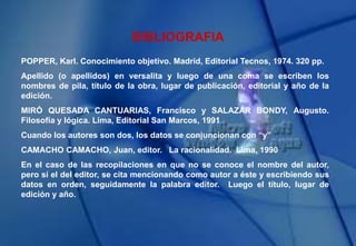 BIBLIOGRAFIA
POPPER, Karl. Conocimiento objetivo. Madrid, Editorial Tecnos, 1974. 320 pp.
Apellido (o apellidos) en versalita y luego de una coma se escriben los
nombres de pila, título de la obra, lugar de publicación, editorial y año de la
edición.
MIRÓ QUESADA CANTUARIAS, Francisco y SALAZAR BONDY, Augusto.
Filosofía y lógica. Lima, Editorial San Marcos, 1991
Cuando los autores son dos, los datos se conjuncionan con “y”
CAMACHO CAMACHO, Juan, editor. La racionalidad. Lima, 1990
En el caso de las recopilaciones en que no se conoce el nombre del autor,
pero sí el del editor, se cita mencionando como autor a éste y escribiendo sus
datos en orden, seguidamente la palabra editor. Luego el título, lugar de
edición y año.
 