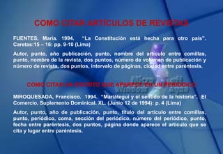 COMO CITAR ARTÍCULOS DE REVISTAS
FUENTES, María. 1994. “La Constitución está hecha para otro país”.
Caretas:15 – 16: pp. 9-10 (Lima)
Autor, punto, año publicación, punto, nombre del artículo entre comillas,
punto, nombre de la revista, dos puntos, número de volumen de publicación y
número de revista, dos puntos, intervalo de páginas, ciudad entre paréntesis.
COMO CITAR UN ESCRITO QUE APARECE EN UN PERIÓDICO
MIROQUESADA, Francisco. 1994. “Mariátegui y el sentido de la historia”. El
Comercio, Suplemento Dominical. XL. (Junio 12 de 1994): p. 4 (Lima)
Autor, punto, año de publicación, punto, título del artículo entre comillas,
punto, periódico, coma, sección del periódico, número del periódico, punto,
fecha entre paréntesis, dos puntos, página donde aparece el artículo que se
cita y lugar entre paréntesis.
 
