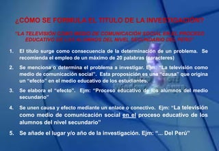 ¿CÓMO SE FORMULA EL TITULO DE LA INVESTIGACIÓN?
1. El título surge como consecuencia de la determinación de un problema. Se
recomienda el empleo de un máximo de 20 palabras (caracteres)
2. Se menciona o determina el problema a investigar. Ejm: “La televisión como
medio de comunicación social”. Esta proposición es una “causa” que origina
un “efecto” en el medio educativo de los estudiantes.
3. Se elabora el “efecto”. Ejm: “Proceso educativo de los alumnos del medio
secundario”
4. Se unen causa y efecto mediante un enlace o conectivo. Ejm: “La televisión
como medio de comunicación social en el proceso educativo de los
alumnos del nivel secundario”
5. Se añade el lugar y/o año de la investigación. Ejm: “... Del Perú”
“LA TELEVISIÓN COMO MEDIO DE COMUNICACIÓN SOCIAL EN EL PROCESO
EDUCATIVO DE LOS ALUMNOS DEL NIVEL SECUNDARIO DEL PERÚ”
 