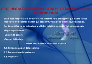 PROPUESTA DE ESQUEMA PARA EL DESARROLLO DEL
INFORME FINAL
En lo que respecta a la estructura del informe fina, indicamos que existe varios
modelos y no debemos olvidar que toda estructura debe tener secuencia lógica.
Por la sencillez de su estructura y utilidad práctica, se sugiere el esquema sgte:
-Páginas prelimares
-Contenido general
-Cuerpo del trabajo
CAPITULO I: METODOLOGIA DE ESTUDIO
1.1. Fundamentación del problema.
1.2. Formulación del problema.
1.3. Objetivos.
 