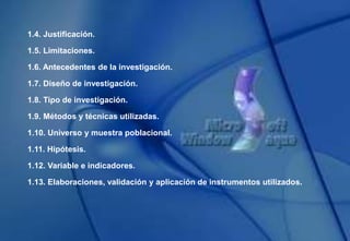 1.4. Justificación.
1.5. Limitaciones.
1.6. Antecedentes de la investigación.
1.7. Diseño de investigación.
1.8. Tipo de investigación.
1.9. Métodos y técnicas utilizadas.
1.10. Universo y muestra poblacional.
1.11. Hipótesis.
1.12. Variable e indicadores.
1.13. Elaboraciones, validación y aplicación de instrumentos utilizados.
 