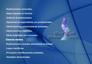 -Explicaciones racionales.
-Ideas basadas en hechos.
-Criterios fundamentados.
-Opiniones de especialistas y/o profesionales.
-Observaciones empíricamente probadas.
-Observaciones repetidas.
-Ideas aceptadas por concenso.
Ciencia misma
-Explicaciones causales plenamente probadas.
-Leyes científicas.
-Principios científicamente probados.
-Verdades demostradas.
 