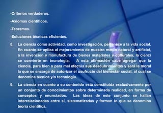 -Criterios verdaderos.
-Axiomas científicos.
-Teoremas.
-Soluciones técnicas eficientes.
8. La ciencia como actividad, como investigación, pertenece a la vida social.
En cuanto se aplica al mejoramiento de nuestro medio natural y artificial,
a la invención y manufactura de bienes materiales y culturales, la cienci
se convierte en tecnología. A esta afirmación cabe agregar que la
ciencia, para bien o para mal efectúa sus descubrimientos y será la moral
la que se encarga de autorizar el usufructo del bienestar social, al cual se
denomina técnica y/o tecnología.
9. La ciencia en cuanto a su contenido está constituida exclusivamente por
un conjunto de conocimientos sobre determinada realidad, en forma de
conceptos y enunciados. Las ideas de este conjunto se hallan
interrelacionadas entre sí, sistematizadas y forman lo que se denomina
teoría científica.
 