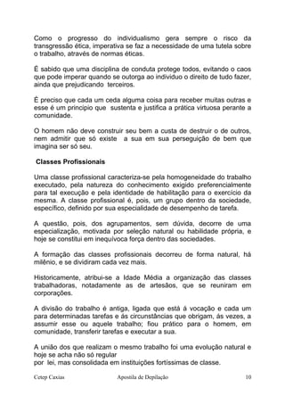 Como o progresso do individualismo gera sempre o risco da
transgressão ética, imperativa se faz a necessidade de uma tutela sobre
o trabalho, através de normas éticas.
É sabido que uma disciplina de conduta protege todos, evitando o caos
que pode imperar quando se outorga ao individuo o direito de tudo fazer,
ainda que prejudicando terceiros.
É preciso que cada um ceda alguma coisa para receber muitas outras e
esse é um principio que sustenta e justifica a prática virtuosa perante a
comunidade.
O homem não deve construir seu bem a custa de destruir o de outros,
nem admitir que só existe a sua em sua perseguição de bem que
imagina ser só seu.
Classes Profissionais
Uma classe profissional caracteriza-se pela homogeneidade do trabalho
executado, pela natureza do conhecimento exigido preferencialmente
para tal execução e pela identidade de habilitação para o exercício da
mesma. A classe profissional é, pois, um grupo dentro da sociedade,
específico, definido por sua especialidade de desempenho de tarefa.
A questão, pois, dos agrupamentos, sem dúvida, decorre de uma
especialização, motivada por seleção natural ou habilidade própria, e
hoje se constitui em inequívoca força dentro das sociedades.
A formação das classes profissionais decorreu de forma natural, há
milênio, e se dividiram cada vez mais.
Historicamente, atribui-se a Idade Média a organização das classes
trabalhadoras, notadamente as de artesãos, que se reuniram em
corporações.
A divisão do trabalho é antiga, ligada que está á vocação e cada um
para determinadas tarefas e ás circunstâncias que obrigam, ás vezes, a
assumir esse ou aquele trabalho; fiou prático para o homem, em
comunidade, transferir tarefas e executar a sua.
A união dos que realizam o mesmo trabalho foi uma evolução natural e
hoje se acha não só regular
por lei, mas consolidada em instituições fortíssimas de classe.
Cetep Caxias Apostila de Depilação 10
 
