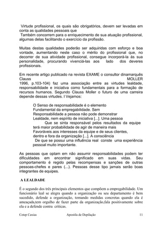 Virtude profissional, os quais são obrigatórios, devem ser levadas em
conta as qualidades pessoais que
Também concorrem para o enriquecimento de sua atuação profissional,
algumas delas facilitando o exercício da profissão.
Muitas destas qualidades poderão ser adquiridas com esforço e boa
vontade, aumentando neste caso o mérito do profissional que, no
decorrer de sua atividade profissional, consegue incorporá-la ás sua
personalidade, procurando vivenciá-las aos lado dos deveres
profissionais.
Em recente artigo publicado na revista EXAME o consultor dinamarquês
Clauss MOLLER
1996, p.103-104) faz uma associação entre as virtudes lealdade,
responsabilidade e iniciativa como fundamentais para a formação de
recursos humanos. Segundo Clauss Moller o futuro de uma carreira
depende dessas virtudes. l Vejamos:
O Senso de responsabilidade é o elemento
Fundamental da empregabilidade. Sem
Responsabilidade a pessoa não pode demonstrar
Lealdade, nem espírito de iniciativa [...]. Uma pessoa
Que se sinta responsável pelos resultados da equipe
terá maior probabilidade de agir de maneira mais
Favoráveis aos interesses da equipe e de seus clientes,
dentro e fora da organização [...]. A consciência
De que se possui uma influência real conste uma experiência
pessoal muito importante.
As pessoas que optam em não assumir responsabilidades podem ter
dificuldades em encontrar significado em suas vidas. Seu
comportamento é regido pelas recompensas e sanções de outras
pessoas-chefes e pares (...). Pessoas desse tipo jamais serão boas
integrantes de equipes.
A LEALDADE
É o segundo dos três principais elementos que compõem a empregabilidade. Um
funcionário leal se alegra quando a organização ou seu departamento é bem
sucedido, defende a organização, tomando medidas concretas quando ela é
ameaçada,tem orgulho de fazer parte da organização,fala positivamente sobre
ela e a defende contra críticas.
Cetep Caxias Apostila de Depilação 11
 