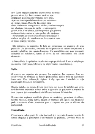 que fazem negócios sórdidos, os proxenetas e demais
pessoas desse tipo, bem como os usuários, que
emprestam pequenas importância a juros altos.
A pessoa deste tipo obtém mais do que merecem e
de fontes erradas. O que há de comum entre
elas é obviamente uma ganância sórdida, e todas carregam
um alvejante por causa do ganho – e um pequeno
ganho, aliás. Com efeitos, aquelas pessoas que ganham
muito em fonte erradas, e cujos ganhos não são justos
- por exemplo, os tiranos quando saqueiam cidades e
roubam templos, não são chamados de avarentos, mas
de maus, ímpios e injustos.
São inúmeros os exemplos de falta de honestidade no exercício de uma
profissão. Um psicanalista, abusando de sua profissão ao induzir um paciente a
cometer adultério, está sendo desonesto. Um contabilista que, para conseguir
aumentos de honorários, retém os livros de um comerciante, está sendo
desonesto.
A honestidade é a primeira virtude no campo profissional. É um princípio que
não admite relatividade, tolerância ou interpretações circunstanciais.
Sigilo:
O respeito aos segredos das pessoas, dos negócios, das empresas, deve ser
desenvolvido na formação de futuros profissionais, pois se trata de algo muito
importante. Uma informação sigilosa á algo que nos é confiado e cuja
preservação de silêncio é obrigatória.
Revelar detalhes ou mesmo frívola ocorrência dos locais de trabalho, em geral,
nada interessa a terceiros e ainda existe o agravante de que planos e projetos de
uma empresa que os concebeu tenha tido oportunidade de lançá-los.
Documentos, registros contábeis, planos de marketing, pesquisas científicas,
hábitos pessoais, dentre outros, devem ser mantidos em sigilo e sua revelação
pode representar sérios problemas para a empresa ou para os clientes do
profissional.
Competência:
Competência, sob o ponto de vista funcional, é o exercício de conhecimento de
forma adequada e persistente a um trabalho ou profissão. Devemos buscá-la
Cetep Caxias Apostila de Depilação 13
 