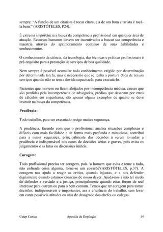 sempre. “A função de um citarista é tocar cítara, e a de um bom citarista é tocá-
la bem.” (ARISTÓTELES, P24).
É extrema importância a busca da competência profissional em qualquer área de
atuação. Recursos humanos devem ser incentivados a buscar sua competência e
maestria através do aprimoramento contínuo de suas habilidades e
conhecimentos.
O conhecimento da ciência, da tecnologia, das técnicas e práticas profissionais é
pré-requisito para a prestação de serviços de boa qualidade.
Nem sempre é possível acumular todo conhecimento exigido por determinação
por determinada tarefa, mas é necessário que se tenha a postura ética de recusa
serviços quando não se tem a devida capacitação para executá-lo.
Pacientes que morrem ou ficam aleijados por incompetência médica, causas que
são perdidas pela incompetência de advogados, prédios que desabam por erros
de cálculos em engenharia, são apenas alguns exemplos de quanto se deve
investir na busca da competência.
Prudência:
Todo trabalho, para ser executado, exige muitas segurança.
A prudência, fazendo com que o profissional analisa situações complexas e
difíceis com mais facilidade e de forma mais profunda e minuciosa, contribui
para a maior segurança, principalmente das decisões a serem tomadas a
prudência é indispensável nos casos de decisões sérias e graves, pois evita os
julgamentos e as lutas ou discussões inúteis.
Coragem:
Todo profissional precisa ter coragem, pois ‘o homem que evita e teme a tudo,
não enfrenta coisa alguma, torna-se um covarde’(ARISTÓTELES, p.37). A
coragem nos ajuda a reagir ás critica, quando injustas, e a nos defender
dignamente quando estamos cônscios de nosso dever. Ajuda-nos a não ter medo
de defender a verdade e a justiça, principalmente quando estas forem de real
interesse para outrem ou para o bem comum. Temos que ter coragem para tomar
decisões, indispensáveis e importantes, ara a eficiência do trabalho, sem levar
em conta possíveis atitudes ou atos de desagrado dos chefes ou colegas.
Cetep Caxias Apostila de Depilação 14
 