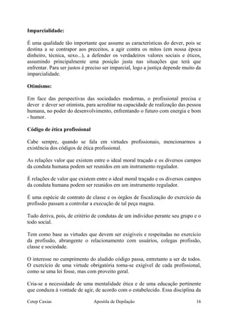 Imparcialidade:
É uma qualidade tão importante que assume as características do dever, pois se
destina a se contrapor aos preceitos, a agir contra os mitos (em nossa época
dinheiro, técnica, sexo...), a defender os verdadeiros valores sociais e éticos,
assumindo principalmente uma posição justa nas situações que terá que
enfrentar. Para ser justos é preciso ser imparcial, logo a justiça depende muito da
imparcialidade.
Otimismo:
Em face das perspectivas das sociedades modernas, o profissional precisa e
dever e dever ser otimista, para acreditar na capacidade de realização das pessoa
humana, no poder do desenvolvimento, enfrentando o futuro com energia e bom
- humor.
Código de ética profissional
Cabe sempre, quando se fala em virtudes profissionais, mencionarmos a
existência dos códigos de ética profissional.
As relações valor que existem entre o ideal moral traçado e os diversos campos
da conduta humana podem ser reunidos em um instrumento regulador.
É relações de valor que existem entre o ideal moral traçado e os diversos campos
da conduta humana podem ser reunidos em um instrumento regulador.
É uma espécie de contrato de classe e os órgãos de fiscalização do exercício da
profissão passam a controlar a execução de tal peça magna.
Tudo deriva, pois, de critério de condutas de um individuo perante seu grupo e o
todo social.
Tem como base as virtudes que devem ser exigíveis e respeitadas no exercício
da profissão, abrangente o relacionamento com usuários, colegas profissão,
classe e sociedade.
O interesse no cumprimento do aludido código passa, entretanto a ser de todos.
O exercício de uma virtude obrigatória torna-se exigível de cada profissional,
como se uma lei fosse, mas com proveito geral.
Cria-se a necessidade de uma mentalidade ética e de uma educação pertinente
que conduza á vontade de agir, de acordo com o estabelecido. Essa disciplina da
Cetep Caxias Apostila de Depilação 16
 