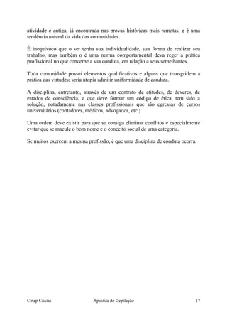 atividade é antiga, já encontrada nas provas históricas mais remotas, e é uma
tendência natural da vida das comunidades.
É inequívoco que o ser tenha sua individualidade, sua forma de realizar seu
trabalho, mas também o é uma norma comportamental deva reger a prática
profissional no que concerne a sua conduta, em relação a seus semelhantes.
Toda comunidade possui elementos qualificativos e alguns que transgridem a
prática das virtudes; seria utopia admitir uniformidade de conduta.
A disciplina, entretanto, através de um contrato de atitudes, de deveres, de
estados de consciência, e que deve formar um código de ética, tem sido a
solução, notadamente nas classes profissionais que são egressas de cursos
universitários (contadores, médicos, advogados, etc.)
Uma ordem deve existir para que se consiga eliminar conflitos e especialmente
evitar que se macule o bom nome e o conceito social de uma categoria.
Se muitos exercem a mesma profissão, é que uma disciplina de conduta ocorra.
Cetep Caxias Apostila de Depilação 17
 