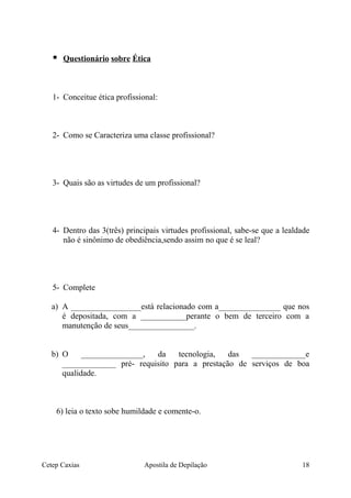  Questionário sobre Ética
1- Conceitue ética profissional:
2- Como se Caracteriza uma classe profissional?
3- Quais são as virtudes de um profissional?
4- Dentro das 3(três) principais virtudes profissional, sabe-se que a lealdade
não é sinônimo de obediência,sendo assim no que é se leal?
5- Complete
a) A _________________está relacionado com a_______________ que nos
é depositada, com a ___________perante o bem de terceiro com a
manutenção de seus________________.
b) O _______________, da tecnologia, das _____________e
_____________ pré- requisito para a prestação de serviços de boa
qualidade.
6) leia o texto sobe humildade e comente-o.
Cetep Caxias Apostila de Depilação 18
 
