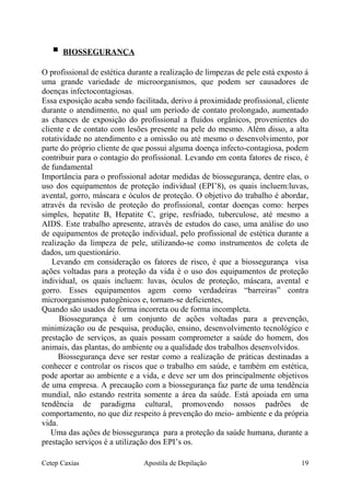  BIOSSEGURANÇA
O profissional de estética durante a realização de limpezas de pele está exposto á
uma grande variedade de microorganismos, que podem ser causadores de
doenças infectocontagiosas.
Essa exposição acaba sendo facilitada, derivo á proximidade profissional, cliente
durante o atendimento, no qual um período de contato prolongado, aumentado
as chances de exposição do profissional a fluidos orgânicos, provenientes do
cliente e de contato com lesões presente na pele do mesmo. Além disso, a alta
rotatividade no atendimento e a omissão ou até mesmo o desenvolvimento, por
parte do próprio cliente de que possui alguma doença infecto-contagiosa, podem
contribuir para o contagio do profissional. Levando em conta fatores de risco, é
de fundamental
Importância para o profissional adotar medidas de biossegurança, dentre elas, o
uso dos equipamentos de proteção individual (EPI’8), os quais incluem:luvas,
avental, gorro, máscara e óculos de proteção. O objetivo do trabalho é abordar,
através da revisão de proteção do profissional, contar doenças como: herpes
simples, hepatite B, Hepatite C, gripe, resfriado, tuberculose, até mesmo a
AIDS. Este trabalho apresente, através de estudos do caso, uma análise do uso
de equipamentos de proteção individual, pelo profissional de estética durante a
realização da limpeza de pele, utilizando-se como instrumentos de coleta de
dados, um questionário.
Levando em consideração os fatores de risco, é que a biossegurança visa
ações voltadas para a proteção da vida é o uso dos equipamentos de proteção
individual, os quais incluem: luvas, óculos de proteção, máscara, avental e
gorro. Esses equipamentos agem como verdadeiras “barreiras” contra
microorganismos patogênicos e, tornam-se deficientes,
Quando são usados de forma incorreta ou de forma incompleta.
Biossegurança é um conjunto de ações voltadas para a prevenção,
minimização ou de pesquisa, produção, ensino, desenvolvimento tecnológico e
prestação de serviços, as quais possam comprometer a saúde do homem, dos
animais, das plantas, do ambiente ou a qualidade dos trabalhos desenvolvidos.
Biossegurança deve ser restar como a realização de práticas destinadas a
conhecer e controlar os riscos que o trabalho em saúde, e também em estética,
pode aportar ao ambiente e a vida, e deve ser um dos principalmente objetivos
de uma empresa. A precaução com a biossegurança faz parte de uma tendência
mundial, não estando restrita somente a área da saúde. Está apoiada em uma
tendência de paradigma cultural, promovendo nossos padrões de
comportamento, no que diz respeito á prevenção do meio- ambiente e da própria
vida.
Uma das ações de biossegurança para a proteção da saúde humana, durante a
prestação serviços é a utilização dos EPI’s os.
Cetep Caxias Apostila de Depilação 19
 