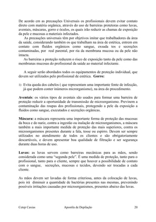 De acordo cm as precauções Universais os profissionais devem evitar contato
direto com matéria orgânica, através do uso de barreiras protetoras como luvas,
aventais, máscaras, gorro e óculos, os quais irão reduzir as chamas de exposição
da pele e mucosas a materiais infectados.
As precauções universais têm por objetivos imitar que trabalhadores da área
da saúde, considerando também os que trabalham na área de estética, entrem em
contato com fluídos orgânicos como sangue, exsuda tos e secreções
contaminadas, por real parental, por ria da membrana mucosa ou da pele não
intacta.
As barreiras a proteção reduzem o risco de exposição tanto da pele como das
membranas mucosas do profissional da saúde ao material infectante.
A seguir serão abordados todos os equipamentos de proteção individual, que
devem ser utilizados pelo profissional de estética. Gorro:
1) Evita queda dos cabelos ( que representam uma importante fonte de infecção,
já que podem conter inúmeros microrganismo), na área do procedimento.
Aventais: os vários tipos de aventais são usados para formar uma barreira de
proteção reduzir a oportunidade de transmissão de microorganismo. Previnem a
contaminação das roupas dos profissionais, protegendo a pele da exposição a
fluidos como sangue, executados e secreções orgânicas.
Máscara: a máscara representa uma importante forma de proteção das mucosas
da boca e do nariz, contra a ingestão ou inalação de microorganismos, a máscara
também a mais importante medida de proteção das mais superiores, contra os
microorganismos presentes durante a fala, tosse ou espirro. Devem ser sempre
utilizados no atendimento de todos os clientes e são obrigatoriamente
descartáveis, e devem apresentar boa qualidade de filtração e ser segurança
durante duas horas de uso.
Luvas: as luvas servem como barreiras mecânicas para as mãos, sendo
considerada como uma “segunda pele”. É uma medida de proteção, tanto para o
profissional, tanto para o cliente, sempre que houver a possibilidade de contato
com o sangue, secreções, mucosas e tecidos, devendo ser trocadas a cada
cliente.
As mãos devem ser lavadas de forma criteriosa, antes da colocação de luvas,
pois irá diminuir a quantidade de bactérias presentes nas mesmas, prevenindo
possíveis irritações causadas por microorganismos, presentes abaixo das luvas.
Cetep Caxias Apostila de Depilação 20
 