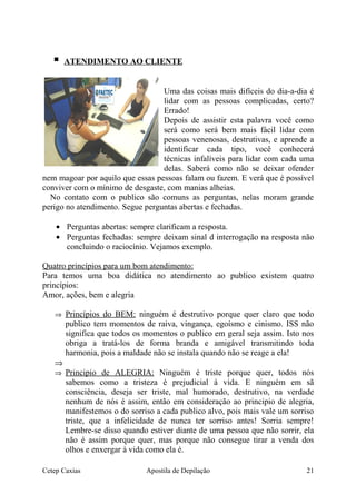  ATENDIMENTO AO CLIENTE
Uma das coisas mais difíceis do dia-a-dia é
lidar com as pessoas complicadas, certo?
Errado!
Depois de assistir esta palavra você como
será como será bem mais fácil lidar com
pessoas venenosas, destrutivas, e aprende a
identificar cada tipo, você conhecerá
técnicas infalíveis para lidar com cada uma
delas. Saberá como não se deixar ofender
nem magoar por aquilo que essas pessoas falam ou fazem. E verá que é possível
conviver com o mínimo de desgaste, com manias alheias.
No contato com o publico são comuns as perguntas, nelas moram grande
perigo no atendimento. Segue perguntas abertas e fechadas.
• Perguntas abertas: sempre clarificam a resposta.
• Perguntas fechadas: sempre deixam sinal d interrogação na resposta não
concluindo o raciocínio. Vejamos exemplo.
Quatro princípios para um bom atendimento:
Para temos uma boa didática no atendimento ao publico existem quatro
princípios:
Amor, ações, bem e alegria
⇒ Princípios do BEM: ninguém é destrutivo porque quer claro que todo
publico tem momentos de raiva, vingança, egoísmo e cinismo. ISS não
significa que todos os momentos o publico em geral seja assim. Isto nos
obriga a tratá-los de forma branda e amigável transmitindo toda
harmonia, pois a maldade não se instala quando não se reage a ela!
⇒
⇒ Principio de ALEGRIA: Ninguém é triste porque quer, todos nós
sabemos como a tristeza é prejudicial á vida. E ninguém em sã
consciência, deseja ser triste, mal humorado, destrutivo, na verdade
nenhum de nós é assim, então em consideração ao principio de alegria,
manifestemos o do sorriso a cada publico alvo, pois mais vale um sorriso
triste, que a infelicidade de nunca ter sorriso antes! Sorria sempre!
Lembre-se disso quando estiver diante de uma pessoa que não sorrir, ela
não é assim porque quer, mas porque não consegue tirar a venda dos
olhos e enxergar à vida como ela é.
Cetep Caxias Apostila de Depilação 21
 