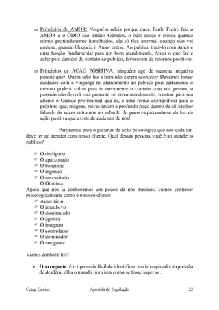 ⇒ Princípios do AMOR: Ninguém odeia porque quer, Paulo Freire fala o
AMOR e o ÓDIO são irmãos Gêmeos, o ódio nasce e cresce quando
somos profundamente humilhados, ele só fica anormal quando não vai
embora, quando bloqueia o Amor entrar. Ao publico tratá-lo com Amor é
uma função fundamental para um bom atendimento, Amar o que faz e
zelar pelo carinho do contato ao publico, favorecem de retornos positivos.
⇒ Princípios de AÇÂO POSITIVA: ninguém age de maneira negativa
porque quer. Quem sabe faz a hora não espera acontecer!Devemos tomar
cuidados com a vingança no atendimento ao publico pois certamente o
mesmo poderá voltar para te novamente o contato com sua pessoa, o
passado não deverá está presente no novo atendimento, mostrar para seu
cliente o Grande profissional que és, é uma forma exemplificar para o
próximo que: mágoas, raivas levam a profundo poço dentro de si! Melhor
falando ás vezes entramos no subsolo do poço esquecendo-se da luz da
ação positiva que existe de cada um de nós!
Partiremos para o patamar de ação psicológica que nós cada um
deve ter ao atender com nosso cliente. Qual dessas pessoas você é ao atender o
publico?
 O desligado
 O apaixonado
 O bonzinho
 O ingênuo
 O necessitado
O Otimista
Agora que nós já conhecemos um pouco de nós mesmos, vamos conhecer
psicologicamente como é o nosso cliente
 Autoritário
 O impulsivo
 O dissimulado
 O egoísta
 O inseguro
 O controlador
 O dominador
 O arrogante
Vamos conhecê-los?
• O arrogante: é o tipo mais fácil de identificar: nariz empinado, expressão
de desdém, olha o mundo por cima como se fosse superior.
Cetep Caxias Apostila de Depilação 22
 