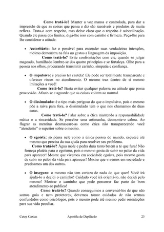 Como tratá-lo? Manter a voz mansa e controlada, para dar a
impressão de que as coisas que pensa e diz são razoáveis e produtos de muita
reflexa. Trata-o com respeito, mas deixe claro que o respeito é subordinação.
Quando ele passa dos limites, diga-lhe isso com carinho e firmeza. Peça-lhe para
lhe considerar a atitude.
• Autoritário: faz o possível para esconder suas verdadeiras intenções,
mesmo demonstra na fala ou gestos a linguagem da imposição.
Como tratá-lo? Evite confrontações com ele, quando se julgar
magoado, humilhado lembre-se dos quatro princípios e se fortaleça. Olhe para a
pessoa nos olhos, procurando transmitir carinho, simpatia e confiança.
• O impulsivo: é preciso ter cautela! Ele pode ser totalmente transparente e
oferecer riscos no atendimento. O mesmo traz dentro de si mesmo
imitações a você!
Como tratá-lo? Basta evitar qualquer palavra ou atitude que possa
provocá-lo. Afaste-se e aguarde que as coisas voltem ao normal.
• O dissimulado: é o tipo mais perigoso do que o impulsivo, pois o mesmo
põe a raiva para fora, o dissimulado tem o que nos chamamos de duas
caras.
Como tratá-lo? Falar sobre a ética mantendo a responsabilidade
mútua e a sinceridade. Se perceber uma artimanha, desmonte-o calma. Ao
flagrar as mentiras desmascare-as como ética não transparecendo você
“atendente” o superior sobre o mesmo.
• O egoísta: só pensa nele como a única pessoa do mundo, esquece até
mesmo que precisa da sua ajuda para resolver seu problema.
Como tratá-lo? Água mole e pedra dura tanto batem a te que fura! Não
forneça platéia para o egoísmo, pois o mesmo gosta de subir no palco da vida
para aparecer! Mostre que vivemos em sociedade egoísta, pois mesmo gosta
de subir no palco da vida para aparecer! Mostre que vivemos em sociedade e
precisamos um dos outros.
• O inseguro: o mesmo não tem certeza de nada do que quer! Você irá
ajudá-lo a decidi o caminho! Cuidado você irá orientá-lo, não decidi pelo
mesmo! Mostrar o caminho que pode percorrer faz parte do bom
atendimento ao publico!
Como tratá-lo? Quando conseguimos a convencê-los de que não
somos guia e nem protetores, devemos tomar cuidados de não sermos
confundidos como psicólogos, pois o mesmo pode até mesmo pedir orientações
para sua vida peculiar.
Cetep Caxias Apostila de Depilação 23
 