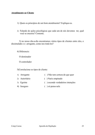 Atendimento ao Cliente
1) Quais os princípios de um bom atendimento? Explique-os.
2) Falando de ações psicológicas que cada um de nós devemos ter, qual
você se encaixa? Comente.
3) no nosso dia-a-dia encontramos vários tipos de clientes entre eles, o
dissimulado e o arrogante, como nos tratá-los?
4) Diferencie:
O dominador
O controlador
5)Correlacione os tipos de cliente:
1) Arrogante ( ) Não tem certeza do que quer
2) Autoritário ( ) Nariz empinado
3) Egoísta ( ) esconde verdadeiros intenções
4) Inseguro ( ) só pensa nele
Cetep Caxias Apostila de Depilação 25
 