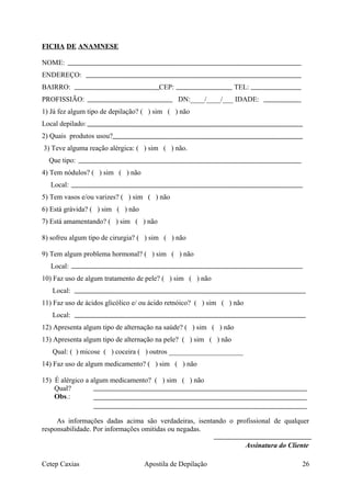 FICHA DE ANAMNESE
NOME:
ENDEREÇO:
BAIRRO: CEP: TEL:
PROFISSIÃO: DN:____/____/___ IDADE:
1) Já fez algum tipo de depilação? ( ) sim ( ) não
Local depilado:
2) Quais produtos usou?
3) Teve alguma reação alérgica: ( ) sim ( ) não.
Que tipo:
4) Tem nódulos? ( ) sim ( ) não
Local:
5) Tem vasos e/ou varizes? ( ) sim ( ) não
6) Está grávida? ( ) sim ( ) não
7) Está amamentando? ( ) sim ( ) não
8) sofreu algum tipo de cirurgia? ( ) sim ( ) não
9) Tem algum problema hormonal? ( ) sim ( ) não
Local:
10) Faz uso de algum tratamento de pele? ( ) sim ( ) não
Local:
11) Faz uso de ácidos glicólico e/ ou ácido retnóico? ( ) sim ( ) não
Local:
12) Apresenta algum tipo de alternação na saúde? ( ) sim ( ) não
13) Apresenta algum tipo de alternação na pele? ( ) sim ( ) não
Qual: ( ) micose ( ) coceira ( ) outros _____________________
14) Faz uso de algum medicamento? ( ) sim ( ) não
15) É alérgico a algum medicamento? ( ) sim ( ) não
Qual?
Obs.:
As informações dadas acima são verdadeiras, isentando o profissional de qualquer
responsabilidade. Por informações omitidas ou negadas.
Assinatura do Cliente
Cetep Caxias Apostila de Depilação 26
 