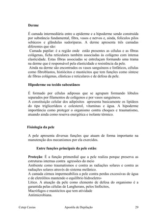 Derme
É camada intermediária entre a epiderme e a hipoderme sendo construída
por substância fundamental, fibra, vasos e nervos e, ainda, folículos pilos
sebáceos e glândulas sudoríparas. A derme apresenta três camadas
diferentes que são:
Camada papilar: é a região onde estão presentes as células e as fibras
colágenas, ficha reticulares também associadas ás colágeno com intensa
elasticidade. Estas fibras associadas se entrelaçam formando uma trama
na derme que é responsável pela elasticidade e resistência da pele.
Ainda na derme são encontrados os vasos sanguíneos e linfáticos, células
como fibroblastos, histiócitos e mastócitos que tem funções como síntese
de fibras colágenas, elásticas e reticulares e de defesa da pele.
Hipoderme ou tecido subcutâneo
É formado por células adiposas que se agrupam formando lóbulos
separados por filamentos de colágenos e por vasos sanguíneos.
A constituição celular dos adipósitos apresenta basicamente os lipídeos
do tipo triglicerídeos e colesterol, vitaminas e água. A hipoderme
importância como proteger o organismo contra choques e traumatismo,
atuando ainda como reserva energética e isolante térmico.
Fisiologia da pele
A pele apresenta diversas funções que atuam de forma importante na
manutenção dos mecanismos por ela exercidos.
Entre funções principais da pele estão:
Proteção: É a função primordial que a pele realiza porque preserva as
estruturas internas contra agressões do meio
Ambiente como traumatismos e contra as radiações solares e contra as
radiações solares através do sistema melânico.
A camada córnea impermeabiliza a pele contra perdas excessivas de água
e de eletrólitos mantendo o equilíbrio hidroeletro-
Lítico. A atuação da pele como elemento de defesa do organismo é a
garantida pelas células de Langherans, pelos linfócitos,
Macrófagos e mastócitos que tem atividade
Antimicrobiana.
Cetep Caxias Apostila de Depilação 29
 