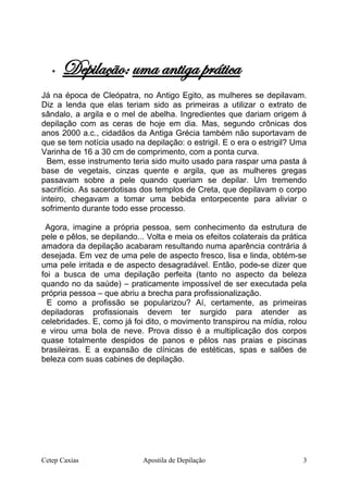  Depilação: uma antiga prática
Já na época de Cleópatra, no Antigo Egito, as mulheres se depilavam.
Diz a lenda que elas teriam sido as primeiras a utilizar o extrato de
sândalo, a argila e o mel de abelha. Ingredientes que dariam origem á
depilação com as ceras de hoje em dia. Mas, segundo crônicas dos
anos 2000 a.c., cidadãos da Antiga Grécia também não suportavam de
que se tem notícia usado na depilação: o estrigil. E o era o estrigil? Uma
Varinha de 16 a 30 cm de comprimento, com a ponta curva.
Bem, esse instrumento teria sido muito usado para raspar uma pasta á
base de vegetais, cinzas quente e argila, que as mulheres gregas
passavam sobre a pele quando queriam se depilar. Um tremendo
sacrifício. As sacerdotisas dos templos de Creta, que depilavam o corpo
inteiro, chegavam a tomar uma bebida entorpecente para aliviar o
sofrimento durante todo esse processo.
Agora, imagine a própria pessoa, sem conhecimento da estrutura de
pele e pêlos, se depilando... Volta e meia os efeitos colaterais da prática
amadora da depilação acabaram resultando numa aparência contrária á
desejada. Em vez de uma pele de aspecto fresco, lisa e linda, obtém-se
uma pele irritada e de aspecto desagradável. Então, pode-se dizer que
foi a busca de uma depilação perfeita (tanto no aspecto da beleza
quando no da saúde) – praticamente impossível de ser executada pela
própria pessoa – que abriu a brecha para profissionalização.
E como a profissão se popularizou? Aí, certamente, as primeiras
depiladoras profissionais devem ter surgido para atender as
celebridades. E, como já foi dito, o movimento transpirou na mídia, rolou
e virou uma bola de neve. Prova disso é a multiplicação dos corpos
quase totalmente despidos de panos e pêlos nas praias e piscinas
brasileiras. E a expansão de clínicas de estéticas, spas e salões de
beleza com suas cabines de depilação.
Cetep Caxias Apostila de Depilação 3
 