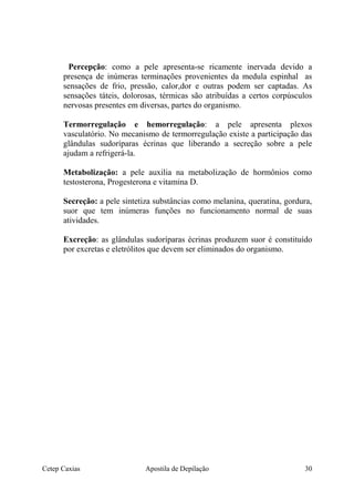Percepção: como a pele apresenta-se ricamente inervada devido a
presença de inúmeras terminações provenientes da medula espinhal as
sensações de frio, pressão, calor,dor e outras podem ser captadas. As
sensações táteis, dolorosas, térmicas são atribuídas a certos corpúsculos
nervosas presentes em diversas, partes do organismo.
Termorregulação e hemorregulação: a pele apresenta plexos
vasculatório. No mecanismo de termorregulação existe a participação das
glândulas sudoríparas écrinas que liberando a secreção sobre a pele
ajudam a refrigerá-la.
Metabolização: a pele auxilia na metabolização de hormônios como
testosterona, Progesterona e vitamina D.
Secreção: a pele sintetiza substâncias como melanina, queratina, gordura,
suor que tem inúmeras funções no funcionamento normal de suas
atividades.
Excreção: as glândulas sudoríparas écrinas produzem suor é constituído
por excretas e eletrólitos que devem ser eliminados do organismo.
Cetep Caxias Apostila de Depilação 30
 