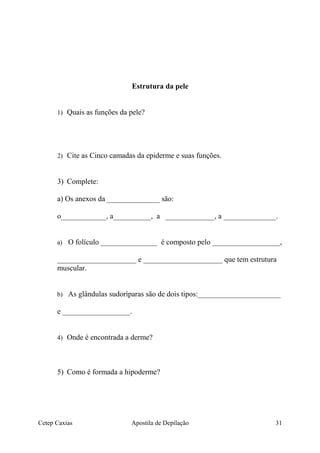 Estrutura da pele
1) Quais as funções da pele?
2) Cite as Cinco camadas da epiderme e suas funções.
3) Complete:
a) Os anexos da ______________ são:
o____________, a__________, a _____________, a ______________.
a) O folículo _______________ é composto pelo __________________,
_____________________ e _____________________ que tem estrutura
muscular.
b) As glândulas sudoríparas são de dois tipos:______________________
e __________________.
4) Onde é encontrada a derme?
5) Como é formada a hipoderme?
Cetep Caxias Apostila de Depilação 31
 