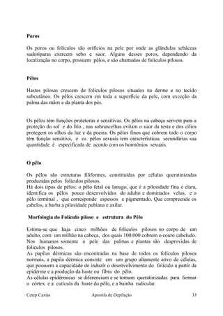 Poros
Os poros ou folículos são orifícios na pele por onde as glândulas sebáceas
sudoríparas exercem sebo e suor. Alguns desses poros, dependendo da
localização no corpo, possuem pêlos, e são chamados de folículos pilosos.
Pêlos
Hastes pilosas crescem de folículos pilosos situados na derme e no tecido
subcutâneo. Os pêlos crescem em toda a superfície da pele, com exceção da
palma das mãos e da planta dos pés.
Os pêlos têm funções protetoras e sensitivas. Os pêlos na cabeça servem para a
proteção do sol e do frio , nas sobrancelhas evitam o suor da testa e dos cílios
protegem os olhos da luz e da poeira. Os pêlos finos que cobrem todo o corpo
têm função sensitiva, e os pêlos sexuais tem características secundárias sua
quantidade é especificada de acordo com os hormônios sexuais.
O pêlo
Os pêlos são estruturas filiformes, constituídas por células queratinizadas
produzidas pelos folículos pilosos.
Há dois tipos de pêlos: o pêlo fetal ou lanugo, que é a pilosidade fina e clara,
identifica os pêlos pouco desenvolvidos do adulto e dominados velus, e o
pêlo terminal , que corresponde espessos e pigmentado, Que compreende os
cabelos, a barba a pilosidade pubiana e axilar.
Morfologia do Folículo piloso e estrutura do Pêlo
Estima-se que haja cinco milhões de folículos pilosos no corpo de um
adulto, com um milhão na cabeça, dos quais 100.000 cobrem o couro cabeludo.
Nos humanos somente a pele das palmas e plantas são desprovidas de
folículos pilosos.
As papilas dérmicas são encontradas na base de todos os folículos pilosos
normais, a papila dérmica consiste em um grupo altamente ativo de células,
que possuem a capacidade de induzir o desenvolvimento do folículo a partir da
epiderme e a produção da haste ou fibra do pêlo.
As células epidérmicas se diferenciam e se tornam queratinizadas para formar
o córtex e a cutícula da haste do pêlo, e a bainha radicular.
Cetep Caxias Apostila de Depilação 33
 