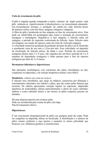 Ciclo de crescimento do pêlo
O pêlo é singular quando comparado a outras sistemas de órgão ,porém cada
pêlo submete-se repetitivamente á obsolescência e ao renascimento planejado.
Em circunstâncias normais , a produção do cabelo em cada folículo ocorre
de maneira cíclica, com três fases: anágena, telógena e catágema.
A fibra do pêlo é produzida na fase anágena ou fase de crescimento ativo. Esta
pode ser subdividida em proánagena (que marca a iniciação do crescimento),
meságena e metanágena. Segundo-se á fase anágena, o folículo entra em
catágena, u período de regressão controloada do folículo. Após, folículo entra
em telógena, seu estado de repouso, antes de ciclar de volta para anágena.
A velocidade normal de produção de produção da haste do pêlo é de 0,35mm/dia
e usualmente varia de seis mm a 1,2cm por mês. Essa velocidade vai depender
da localização do folículo piloso, da idade e sexo. Período de crescimento
(anágena) duram entre 2 e 8 anos, são seguidos por um breve período de 2 a 4
semanas de degradação (catágena) e então passam para a fase de repouso
(telógena) que dura de 2 a 4 meses.
Dermatoses foliculares e hipertricoses
São alterações morfológicas e/ou estruturais dos pêlos, hereditárias ou não,
congênitas ou adquiridas, e de solução terapêutica muitas vezes difícil.
Moniletrix- cabelos em conta de rosáceo
É afecção rara, hereditária, que surge na infância, caracteriza por dilatação e
estreitamentos alternados nos cabelos e pêlos, que são curtos pelas fraturas que
ocorrem. Os cabelos apresentam variação regular na espessura, adquirindo
aparência de nodosidades; afetam particularmente o dorso do couro cabeludo,
embora o couro cabeludo inteiro e até mesmo os pêlos corporais possam ser
afetados.
Há uma alopecia parcial com ceratose pilar;
Pode ser reconhecida pelo exame do pêlo com lupa;
Não há tratamento efetivo.
Hipertricoses
É um crescimento desproporcional de pêlos em qualquer parte do corpo. Pode
ser congênita ou adquirida, difusa ou localizada. A distribuição e o número de
pêlos variam conforme a raça (pretos e amarelos te menos pilosidade que
brancos), cor, influência genética e constitucional.
Cetep Caxias Apostila de Depilação 34
 