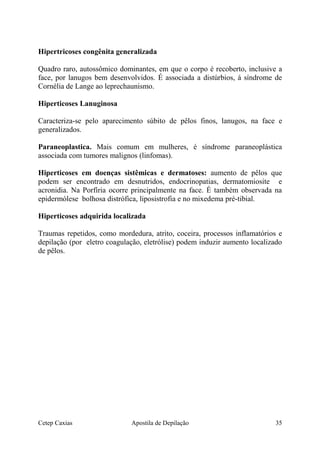 Hipertricoses congênita generalizada
Quadro raro, autossômico dominantes, em que o corpo é recoberto, inclusive a
face, por lanugos bem desenvolvidos. É associada a distúrbios, á síndrome de
Cornélia de Lange ao leprechaunismo.
Hiperticoses Lanuginosa
Caracteriza-se pelo aparecimento súbito de pêlos finos, lanugos, na face e
generalizados.
Paraneoplastica. Mais comum em mulheres, é síndrome paraneoplástica
associada com tumores malignos (linfomas).
Hiperticoses em doenças sistêmicas e dermatoses: aumento de pêlos que
podem ser encontrado em desnutridos, endocrinopatias, dermatomiosite e
acronidia. Na Porfíria ocorre principalmente na face. É também observada na
epidermólese bolhosa distrófica, liposistrofia e no mixedema pré-tibial.
Hiperticoses adquirida localizada
Traumas repetidos, como mordedura, atrito, coceira, processos inflamatórios e
depilação (por eletro coagulação, eletrólise) podem induzir aumento localizado
de pêlos.
Cetep Caxias Apostila de Depilação 35
 
