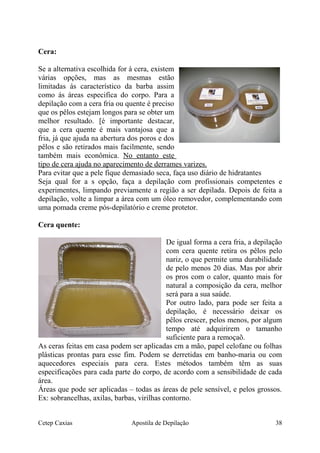 Cera:
Se a alternativa escolhida for à cera, existem
várias opções, mas as mesmas estão
limitadas ás característico da barba assim
como ás áreas especifica do corpo. Para a
depilação com a cera fria ou quente é preciso
que os pêlos estejam longos para se obter um
melhor resultado. [é importante destacar,
que a cera quente é mais vantajosa que a
fria, já que ajuda na abertura dos poros e dos
pêlos e são retirados mais facilmente, sendo
também mais econômica. No entanto este
tipo de cera ajuda no aparecimento de derrames varizes.
Para evitar que a pele fique demasiado seca, faça uso diário de hidratantes
Seja qual for a s opção, faça a depilação com profissionais competentes e
experimentes, limpando previamente a região a ser depilada. Depois de feita a
depilação, volte a limpar a área com um óleo removedor, complementando com
uma pomada creme pós-depilatório e creme protetor.
Cera quente:
De igual forma a cera fria, a depilação
com cera quente retira os pêlos pelo
nariz, o que permite uma durabilidade
de pelo menos 20 dias. Mas por abrir
os pros com o calor, quanto mais for
natural a composição da cera, melhor
será para a sua saúde.
Por outro lado, para pode ser feita a
depilação, é necessário deixar os
pêlos crescer, pelos menos, por algum
tempo até adquirirem o tamanho
suficiente para a remoçaõ.
As ceras feitas em casa podem ser aplicadas cm a mão, papel celofane ou folhas
plásticas prontas para esse fim. Podem se derretidas em banho-maria ou com
aquecedores especiais para cera. Estes métodos também têm as suas
especificações para cada parte do corpo, de acordo com a sensibilidade de cada
área.
Áreas que pode ser aplicadas – todas as áreas de pele sensível, e pelos grossos.
Ex: sobrancelhas, axilas, barbas, virilhas contorno.
Cetep Caxias Apostila de Depilação 38
 