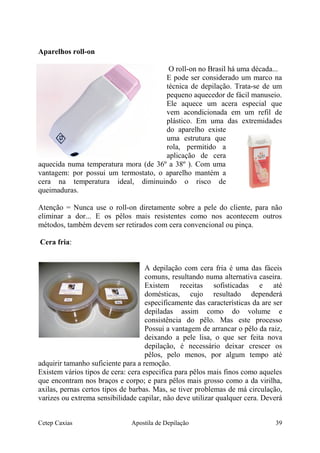 Aparelhos roll-on
O roll-on no Brasil há uma década...
E pode ser considerado um marco na
técnica de depilação. Trata-se de um
pequeno aquecedor de fácil manuseio.
Ele aquece um acera especial que
vem acondicionada em um refil de
plástico. Em uma das extremidades
do aparelho existe
uma estrutura que
rola, permitido a
aplicação de cera
aquecida numa temperatura mora (de 36º a 38º ). Com uma
vantagem: por possui um termostato, o aparelho mantém a
cera na temperatura ideal, diminuindo o risco de
queimaduras.
Atenção = Nunca use o roll-on diretamente sobre a pele do cliente, para não
eliminar a dor... E os pêlos mais resistentes como nos acontecem outros
métodos, também devem ser retirados com cera convencional ou pinça.
Cera fria:
A depilação com cera fria é uma das fáceis
comuns, resultando numa alternativa caseira.
Existem receitas sofisticadas e até
domésticas, cujo resultado dependerá
especificamente das características da are ser
depiladas assim como do volume e
consistência do pêlo. Mas este processo
Possui a vantagem de arrancar o pêlo da raiz,
deixando a pele lisa, o que ser feita nova
depilação, é necessário deixar crescer os
pêlos, pelo menos, por algum tempo até
adquirir tamanho suficiente para a remoção.
Existem vários tipos de cera: cera especifica para pêlos mais finos como aqueles
que encontram nos braços e corpo; e para pêlos mais grosso como a da virilha,
axilas, pernas certos tipos de barbas. Mas, se tiver problemas de má circulação,
varizes ou extrema sensibilidade capilar, não deve utilizar qualquer cera. Deverá
Cetep Caxias Apostila de Depilação 39
 