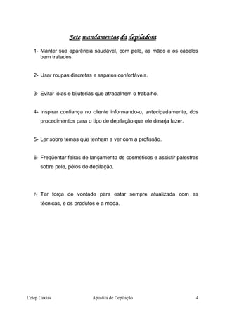 Sete mandamentos da depiladora
1- Manter sua aparência saudável, com pele, as mãos e os cabelos
bem tratados.
2- Usar roupas discretas e sapatos confortáveis.
3- Evitar jóias e bijuterias que atrapalhem o trabalho.
4- Inspirar confiança no cliente informando-o, antecipadamente, dos
procedimentos para o tipo de depilação que ele deseja fazer.
5- Ler sobre temas que tenham a ver com a profissão.
6- Freqüentar feiras de lançamento de cosméticos e assistir palestras
sobre pele, pêlos de depilação.
7- Ter força de vontade para estar sempre atualizada com as
técnicas, e os produtos e a moda.
Cetep Caxias Apostila de Depilação 4
 