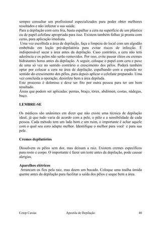 sempre consultar um profissional especializados para poder obter melhores
resultados e não infectar a sua saúde.
Para a depilação com cera fria, basta espalhar a cera na superfície de um plástico
ou de papel celofane apropriada para isso. Existem também folhas já pronta com
ceras, para aplicação imediata.
Uma vez escolhida a área de depilação, faça a limpeza do local com um algodão
embebido em loção pré-depilatória para evitar riscos de infecção. É
indispensável secar a área antes da depilação. Caso contrário, a cera não terá
aderência e os pelos não serão removidos. Por isso, evite passar óleos ou cremes
hidratantes horas antes da depilação. A seguir, coloque o papel com cera e puxe
de uma só vez no sentido contrário o crescimento dos pêlos. Poderá também
optar por colocar a cera na área de depilação, espalhando com a espátula no
sentido do crescimento dos pêlos, para depois aplicar o celofane preparado. Uma
vez concluída a operação, desinfete bem a área depilada.
Este processo é doloroso e deve ser fito por outra pessoa para ter um bom
resultado.
Áreas que podem ser aplicadas: pernas, braço, tórax, abdômen, costas, nádegas,
buço.
LEMBRE-SE
Os médicos são unânimes em dizer que não existe uma técnica de depilação
ideal, já que tudo varia de acordo com a pele, o pêlo e a sensibilidade de cada
pessoa. Cada método tem um lado bom e um ruim, o importante é achar aquele
com o qual seu coro adapte melhor. Identifique o melhor para você e para sua
pele.
Cremes depilatórios
Dissolvem os pêlos sem dor, mas deixam a raiz. Existem cremes específicos
para rosto e corpo. O importante é fazer um teste antes da depilação, pode causar
alergias.
Aparelhos elétricos
Arrancam os fios pela raiz, mas doem um bocado. Coloque uma toalha úmida
quente antes da depilação para facilitar a saída dos pêlos e seque bem a área.
Cetep Caxias Apostila de Depilação 40
 