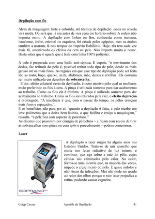 Depilação com fio
Além da maquiagem forte e colorida, até técnica de depilação usada na novela
vira moda. Ou será que já era antes de vira cena em horário nobre? A ordem não
importa muito. A depilação com linhas ou fios, conhecida como iraniana,
israelense, árabe, oriental ou raquiana, foi criada pelos egípcios, mas os árabes
também a usaram, lá nos tempos do Império Babilônio. Hoje, ela tem cada vez
mais fã, amenizando os efeitos da cera na pele. Não importa muito o nome.
Basta saber que é aquela que é feita com linha 100% poliéster.
A pele é preparada com uma loção anti-séptica. E depois, “o movimento dos
dedos, faz retirada do pelo é, possível retirar todo tipo de pelo, desde os mais
grosso até os mais finos. As regiões em que esse tipo de depilação pode ser feita
são as rosto, buço, queixo, axila, abdômen, mão, dedos e ervilhas. Ela costuma
ser muito utilizada em desenhos de sobrancelha.
E dor, efeito colateral certo da depilação, é outro motivo pelo qual as mulheres
estão preferindo os fios á cera. A pinça é utilizada somente para dar acabamento
ao trabalho. Como os fios ela é mínima. A pinça é utilizada somente para dar
acabamento ao trabalho. Como os fios são retirados pela raiz, o efeito depilação
é prolongado. “A tendência é que, com o passar do tempo, os pêlos cresçam
mais finos e espaçados,”.
E os benefícios não para por aí. “quando a depilação é feita, a pele recebe um
leve polimento que a deixa bem lisinha, o que facilita e realça a maquiagem,”
ressalta. “a pele fica com aspecto de porcelana.”
As clientes que passaram por cirurgia de pálpebras – e ficam com receio de tirar
as sobrancelhas com pinça ou cera após o procedimento – podem comemorar.
Laser
A depilação a laser surgiu há alguns anos nos
Estados Unidos. Trata-se de um aparelho que
emite um feixe radiativo de luz intenso e
contínuo, que age sobre a raiz do pêlo, cujas
células são eliminadas pelo calor. No calor,
forma-se uma cicatriz que, na maioria das vezes,
impede o crescimento do pêlo. É quase indolor e
não riscos de infecções. Mas não pode ser usado
ao redor dos olhos porque o raio laser prejudica a
retina, podendo causar cegueira.
Cetep Caxias Apostila de Depilação 41
 
