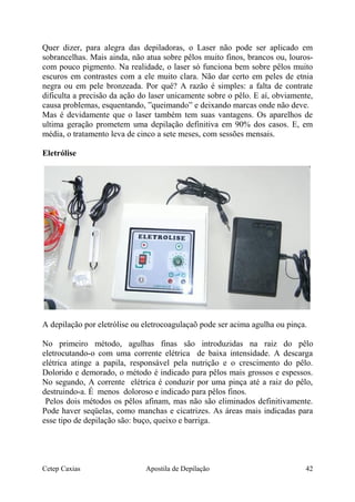 Quer dizer, para alegra das depiladoras, o Laser não pode ser aplicado em
sobrancelhas. Mais ainda, não atua sobre pêlos muito finos, brancos ou, louros-
com pouco pigmento. Na realidade, o laser só funciona bem sobre pêlos muito
escuros em contrastes com a ele muito clara. Não dar certo em peles de etnia
negra ou em pele bronzeada. Por quê? A razão é simples: a falta de contrate
dificulta a precisão da ação do laser unicamente sobre o pêlo. E aí, obviamente,
causa problemas, esquentando, ”queimando” e deixando marcas onde não deve.
Mas é devidamente que o laser também tem suas vantagens. Os aparelhos de
ultima geração prometem uma depilação definitiva em 90% dos casos. E, em
média, o tratamento leva de cinco a sete meses, com sessões mensais.
Eletrólise
A depilação por eletrólise ou eletrocoagulaçaõ pode ser acima agulha ou pinça.
No primeiro método, agulhas finas são introduzidas na raiz do pêlo
eletrocutando-o com uma corrente elétrica de baixa intensidade. A descarga
elétrica atinge a papila, responsável pela nutrição e o crescimento do pêlo.
Dolorido e demorado, o método é indicado para pêlos mais grossos e espessos.
No segundo, A corrente elétrica é conduzir por uma pinça até a raiz do pêlo,
destruindo-a. É menos doloroso e indicado para pêlos finos.
Pelos dois métodos os pêlos afinam, mas não são eliminados definitivamente.
Pode haver seqüelas, como manchas e cicatrizes. As áreas mais indicadas para
esse tipo de depilação são: buço, queixo e barriga.
Cetep Caxias Apostila de Depilação 42
 