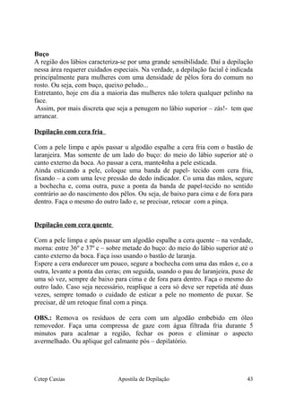 Buço
A região dos lábios caracteriza-se por uma grande sensibilidade. Daí a depilação
nessa área requerer cuidados especiais. Na verdade, a depilação facial é indicada
principalmente para mulheres com uma densidade de pêlos fora do comum no
rosto. Ou seja, com buço, queixo peludo...
Entretanto, hoje em dia a maioria das mulheres não tolera qualquer pelinho na
face.
Assim, por mais discreta que seja a penugem no lábio superior – zás!- tem que
arrancar.
Depilação com cera fria
Com a pele limpa e após passar u algodão espalhe a cera fria com o bastão de
laranjeira. Mas somente de um lado do buço: do meio do lábio superior até o
canto externo da boca. Ao passar a cera, mante4nha a pele esticada.
Ainda esticando a pele, coloque uma banda de papel- tecido com cera fria,
fixando – a com uma leve pressão do dedo indicador. Co uma das mãos, segure
a bochecha e, coma outra, puxe a ponta da banda de papel-tecido no sentido
contrário ao do nascimento dos pêlos. Ou seja, de baixo para cima e de fora para
dentro. Faça o mesmo do outro lado e, se precisar, retocar com a pinça.
Depilação com cera quente
Com a pele limpa e após passar um algodão espalhe a cera quente – na verdade,
morna: entre 36º e 37º c – sobre metade do buço: do meio do lábio superior até o
canto externo da boca. Faça isso usando o bastão de laranja.
Espere a cera endurecer um pouco, segure a bochecha com uma das mãos e, co a
outra, levante a ponta das ceras; em seguida, usando o pau de laranjeira, puxe de
uma só vez, sempre de baixo para cima e de fora para dentro. Faça o mesmo do
outro lado. Caso seja necessário, reaplique a cera só deve ser repetida até duas
vezes, sempre tomado o cuidado de esticar a pele no momento de puxar. Se
precisar, dê um retoque final com a pinça.
OBS.: Remova os resíduos de cera com um algodão embebido em óleo
removedor. Faça uma compressa de gaze com água filtrada fria durante 5
minutos para acalmar a região, fechar os poros e eliminar o aspecto
avermelhado. Ou aplique gel calmante pós – depilatório.
Cetep Caxias Apostila de Depilação 43
 