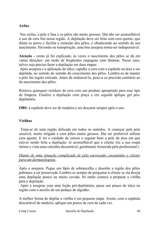 Axilas
Nas axilas, a pele é fina e os pêlos são muito grossos. Daí não ser aconselhável
o uso de cera fria nessa região. A depilação deve ser feita com cera quente, que
dilata os poros e facilita a remoção dos pêlos, e obedecendo ao sentido de seu
nascimento. Havendo ou transpiração, uma boa assepsia torna-ser indispensável.
Atenção - como já foi explicado, ás vezes o nascimento dos pêlos se dá em
várias direções- em razão de freqüentes raspagens com lâminas. Nesse caso,
talvez seja preciso fazer a depilação em duas etapas.
Após assepsia e a aplicação de talco, espalhe a cera com a espátula na área a ser
depilada, no sentido do sentido do crescimento dos pêlos. Lembre-se de manter
a pele faz região esticada. Antes de endurecê-la, puxe-a co precisão contrária ao
do nascimento dos pêlos.
Remova quaisquer resíduos de cera com um produto apropriado para esse tipo
de limpeza. Finalize a depilação com pinça e em seguida aplique gel pós-
depilatório.
OBS: a espátula deve ser de madeira e ser descarta sempre após o uso.
Virilhas
Trata-se de uma região delicada em todos os sentidos. A começar pela pele
sensível, muito irrigada e com pêlos muito grossos. Daí ser preferível utilizar
cera quente. E ter o cuidado de esticar e segurar bem a pele da área em que
estiver sendo feita a depilação. (é aconselhável que a cliente tire a sua roupa
íntima e vista uma calcinha descartável, geralmente fornecida pela profissional.)
Diante de uma situação complicada de pêlo encravado, encaminhe o cliente
para um dermatologista
Após a assepsia. Pegue um lápis de sobrancelha e desenhe a região dos pêlos
pubianos a ser preservada. Lembre-se sempre de perguntar á cliente se ela deseja
uma depilação pouco ou muito cavada. Só então comece a preparar a virilha
para a depilação.
Após a assepsia com uma loção pré-depilatória, passe um pouco de talco na
região com o auxilio de um pedaço de algodão.
A melhor forma de depilar a virilha é em pequena etapa. Assim, com a espátula
descartável de madeira, aplique um pouco de cera de cada vez.
Cetep Caxias Apostila de Depilação 44
 