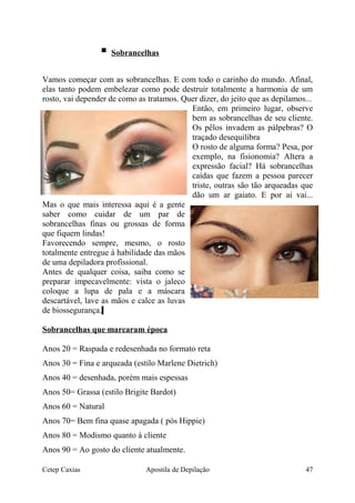  Sobrancelhas
Vamos começar com as sobrancelhas. E com todo o carinho do mundo. Afinal,
elas tanto podem embelezar como pode destruir totalmente a harmonia de um
rosto, vai depender de como as tratamos. Quer dizer, do jeito que as depilamos...
Então, em primeiro lugar, observe
bem as sobrancelhas de seu cliente.
Os pêlos invadem as pálpebras? O
traçado desequilibra
O rosto de alguma forma? Pesa, por
exemplo, na fisionomia? Altera a
expressão facial? Há sobrancelhas
caídas que fazem a pessoa parecer
triste, outras são tão arqueadas que
dão um ar gaiato. E por ai vai...
Mas o que mais interessa aqui é a gente
saber como cuidar de um par de
sobrancelhas finas ou grossas de forma
que fiquem lindas!
Favorecendo sempre, mesmo, o rosto
totalmente entregue á habilidade das mãos
de uma depiladora profissional.
Antes de qualquer coisa, saiba como se
preparar impecavelmente: vista o jaleco
coloque a lupa de pala e a máscara
descartável, lave as mãos e calce as luvas
de biossegurança.
Sobrancelhas que marcaram época
Anos 20 = Raspada e redesenhada no formato reta
Anos 30 = Fina e arqueada (estilo Marlene Dietrich)
Anos 40 = desenhada, porém mais espessas
Anos 50= Grassa (estilo Brigite Bardot)
Anos 60 = Natural
Anos 70= Bem fina quase apagada ( pós Hippie)
Anos 80 = Modismo quanto á cliente
Anos 90 = Ao gosto do cliente atualmente.
Cetep Caxias Apostila de Depilação 47
 