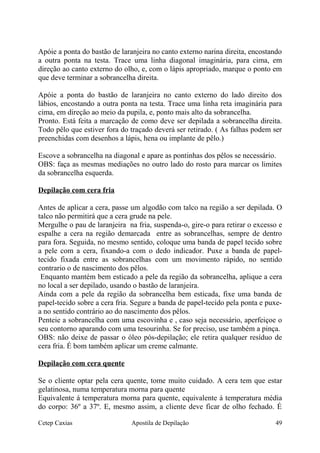 Apóie a ponta do bastão de laranjeira no canto externo narina direita, encostando
a outra ponta na testa. Trace uma linha diagonal imaginária, para cima, em
direção ao canto externo do olho, e, com o lápis apropriado, marque o ponto em
que deve terminar a sobrancelha direita.
Apóie a ponta do bastão de laranjeira no canto externo do lado direito dos
lábios, encostando a outra ponta na testa. Trace uma linha reta imaginária para
cima, em direção ao meio da pupila, e, ponto mais alto da sobrancelha.
Pronto. Está feita a marcação de como deve ser depilada a sobrancelha direita.
Todo pêlo que estiver fora do traçado deverá ser retirado. ( As falhas podem ser
preenchidas com desenhos a lápis, hena ou implante de pêlo.)
Escove a sobrancelha na diagonal e apare as pontinhas dos pêlos se necessário.
OBS: faça as mesmas mediações no outro lado do rosto para marcar os limites
da sobrancelha esquerda.
Depilação com cera fria
Antes de aplicar a cera, passe um algodão com talco na região a ser depilada. O
talco não permitirá que a cera grude na pele.
Mergulhe o pau de laranjeira na fria, suspenda-o, gire-o para retirar o excesso e
espalhe a cera na região demarcada entre as sobrancelhas, sempre de dentro
para fora. Seguida, no mesmo sentido, coloque uma banda de papel tecido sobre
a pele com a cera, fixando-a com o dedo indicador. Puxe a banda de papel-
tecido fixada entre as sobrancelhas com um movimento rápido, no sentido
contrario o de nascimento dos pêlos.
Enquanto mantém bem esticado a pele da região da sobrancelha, aplique a cera
no local a ser depilado, usando o bastão de laranjeira.
Ainda com a pele da região da sobrancelha bem esticada, fixe uma banda de
papel-tecido sobre a cera fria. Segure a banda de papel-tecido pela ponta e puxe-
a no sentido contrário ao do nascimento dos pêlos.
Penteie a sobrancelha com uma escovinha e , caso seja necessário, aperfeiçoe o
seu contorno aparando com uma tesourinha. Se for preciso, use também a pinça.
OBS: não deixe de passar o óleo pós-depilação; ele retira qualquer resíduo de
cera fria. É bom também aplicar um creme calmante.
Depilação com cera quente
Se o cliente optar pela cera quente, tome muito cuidado. A cera tem que estar
gelatinosa, numa temperatura morna para quente
Equivalente á temperatura morna para quente, equivalente á temperatura média
do corpo: 36º a 37º. E, mesmo assim, a cliente deve ficar de olho fechado. É
Cetep Caxias Apostila de Depilação 49
 