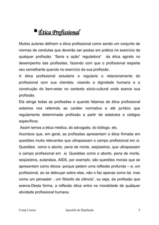 Ética Profissional
Muitos autores definem a ética profissional como sendo um conjunto de
normas de condutas que deverão ser postas em prática no exercício de
qualquer profissão. “Seria a ação” reguladora” da ética agindo no
desempenho das profissões, fazendo com que o profissional respeite
seu semelhante quando no exercício da sua profissão.
A ética profissional estudaria e regularia o relacionamento do
profissional com sua clientela, visando a dignidade humana e a
construção do bem-estar no contexto sócio-cultural onde exerce sua
profissão.
Ela atinge todas as profissões e quando falamos de ética profissional
estamos nos referindo ao caráter normativo e até jurídico que
regulamento determinada profissão a partir de estatutos e códigos
específicos.
Assim temos a ética médica, do advogado, do biólogo, etc.
Acontece que, em geral, as profissões apresentam a ética firmada em
questões muito relevantes que ultrapassam o campo profissional em si.
Questões como o aborto, pena de morte, seqüestros, que ultrapassam
o campo profissional em si. Questões como o aborto, pena de morte,
seqüestros, eutanásia, AIDS, por exemplo, são questões morais que se
apresentam como éticos- porque pedem uma reflexão profunda – e, um
profissional, ao se debruçar sobre elas, não o faz apenas como tal, mas
como um pensador , um filósofo da ciência”, ou seja, da profissão que
exerce.Desta forma, a reflexão ética entra na moralidade de qualquer
atividade profissional humana.
Cetep Caxias Apostila de Depilação 5
 