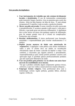 Sete pecados da depiladora
1- Usar instrumentos de trabalho que não estejam devidamente
lavados e desinfetados. O uso de instrumentos contaminados
pode transmitir fungos, bactéria, vírus ou parasitas para a pele dos
clientes. Além da falta higiene, da falta de ética... É uma atitude
irresponsável! E significa, cedo ou tarde, a perda da clientela.
2- Mexer em pêlo encravado. O nome cientifico do pêlo encravado
é pseudofoloculite. E acontece quando o pêlo nasce e volta para o
folículo, o que pode gerar um processo inflamatório. A depiladora
deve evitar mexer em áreas com qualquer espécie de inflamação,
pois há sempre grande risco de o cliente ter complicações.
Furúnculos, por exemplo.
3- Receitar medicamentos. O único profissional com formação,
autoridade e responsabilidade para receitar medicamentos é o
médico.
4- Depilar jovens menores de idade sem autorização do
responsável. A depilação é uma prática com efeitos traumáticos
sobre a pele. O cliente deve ser adulto ou reconhecido
oficialmente capaz de tomar a decisão de depilar o corpo. Caso
contrário, é necessário que alguém autorize o procedimento,
responsabilizando-se pelo cliente preferir produtos caseiros sem
aprovação legal. É proibido aplicar profissionalmente produtos
que não sejam pelo Ministério da saúde.
5- Usar um produto pela primeira vez no cliente sem antes fazer
um teste de sensibilidade em si mesma.
Vai que o produto contenha algum componente químico tóxico,
corrosivo, e que isso venha a causar possíveis reações alérgicas...
6- Empregar termos vulgares. Uma profissional deve usar a
terminologia correta: região pubiana, grandes lábios, abertura
vaginal, virilha etc.
Cetep Caxias Apostila de Depilação 52
 