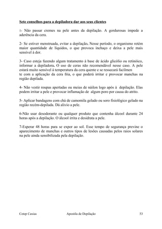 Sete conselhos para a depiladora dar aos seus clientes
1- Não passar cremes na pele antes da depilação. A gordurosas impede a
aderência da cera.
2- Se estiver menstruada, evitar a depilação. Nesse período, o organismo retém
maior quantidade de líquidos, o que provoca inchaço e deixa a pele mais
sensível á dor.
3- Caso esteja fazendo algum tratamento á base de ácido glicólio ou retinóico,
informar a depiladora. O uso de ceras não recomendável nesse caso. A pele
estará muito sensível á temperatura da cera quente e se ressecará facilmen
te com a aplicação da cera fria, o que poderá irritar e provocar manchas na
região depilada.
4- Não vestir roupas apertadas ou meias de náilon logo após à depilação. Elas
podem irritar a pele e provocar inflamação de algum poro por causa do atrito.
5- Aplicar bandagens com chá de camomila gelado ou soro fisiológico gelado na
região recém-depilada. Dá alivio a pele.
6-Não usar desodorante ou qualquer produto que contenha álcool durante 24
horas após a depilação. O álcool irrita e desidrata a pele.
7-Esperar 48 horas para se expor ao sol. Esse tempo de segurança previne o
aparecimento de manchas e outros tipos de lesões causadas pelos raios solares
na pele ainda sensibilizada pela depilação.
Cetep Caxias Apostila de Depilação 53
 