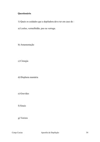 Questionário
1) Quais os cuidados que a depiladora deve ter em caso de :
a) Lesões, vermelhidão, pus ou verruga.
b) Amamentação
c) Cirurgia
d) Displasia mamária
e) Gravidez
f) Sinais
g) Varizes
Cetep Caxias Apostila de Depilação 54
 