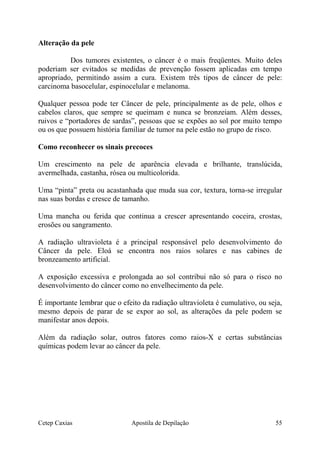 Alteração da pele
Dos tumores existentes, o câncer é o mais freqüentes. Muito deles
poderiam ser evitados se medidas de prevenção fossem aplicadas em tempo
apropriado, permitindo assim a cura. Existem três tipos de câncer de pele:
carcinoma basocelular, espinocelular e melanoma.
Qualquer pessoa pode ter Câncer de pele, principalmente as de pele, olhos e
cabelos claros, que sempre se queimam e nunca se bronzeiam. Além desses,
ruivos e “portadores de sardas”, pessoas que se expões ao sol por muito tempo
ou os que possuem história familiar de tumor na pele estão no grupo de risco.
Como reconhecer os sinais precoces
Um crescimento na pele de aparência elevada e brilhante, translúcida,
avermelhada, castanha, rósea ou multicolorida.
Uma “pinta” preta ou acastanhada que muda sua cor, textura, torna-se irregular
nas suas bordas e cresce de tamanho.
Uma mancha ou ferida que continua a crescer apresentando coceira, crostas,
erosões ou sangramento.
A radiação ultravioleta é a principal responsável pelo desenvolvimento do
Câncer da pele. Eloá se encontra nos raios solares e nas cabines de
bronzeamento artificial.
A exposição excessiva e prolongada ao sol contribui não só para o risco no
desenvolvimento do câncer como no envelhecimento da pele.
É importante lembrar que o efeito da radiação ultravioleta é cumulativo, ou seja,
mesmo depois de parar de se expor ao sol, as alterações da pele podem se
manifestar anos depois.
Além da radiação solar, outros fatores como raios-X e certas substâncias
químicas podem levar ao câncer da pele.
Cetep Caxias Apostila de Depilação 55
 