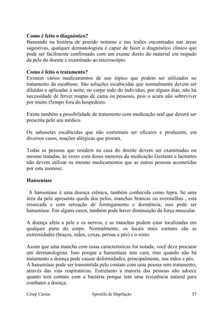 Como é feito o diagnóstico?
Baseando na história de prurido noturno e nas lesões encontradas nas áreas
sugestivas, qualquer dermatologista é capaz de fazer o diagnóstico clínico que
pode ser facilmente confirmado com um exame direto do material era raspado
da pele do doente e examinado ao microscópio.
Como é feito o tratamento?
Existem vários medicamentos de uso tópico que podem ser utilizados no
tratamento da escabiose. São soluções escabicidas que normalmente devem ser
diluídas e aplicadas á noite, no corpo todo do individuo, por alguns dias, não há
necessidade de ferver roupas de cama ou pessoais, pois o acaro não sobreviver
por muito t5empo fora do hospedeiro.
Existe também a possibilidade de tratamento com medicação oral que deverá ser
prescrita pelo seu médico.
Os sabonetes escabicidas que não costumam ser eficazes e produzem, em
diversos casos, reações alérgicas que pioram.
Todas as pessoas que residem na casa do doente devem ser examinadas ou
mesmo tratadas, ás vezes com doses menores da medicação Gestante e lactentes
não devem utilizar os mesmo medicamentos que as outras pessoas acometidas
por esta zoonose.
Hanseníase
A hanseníase é uma doença crônica, também conhecida como lepra. Se uma
área da pele apresenta queda dos pelos, manchas brancas ou avermelhas , está
ressecada e com sensação de formigamento e dormência, isso pode ser
hanseníase. Em alguns casos, também pode haver diminuição da força muscular.
A doença afeta a pele e os nervos, e as manchas podem estar localizadas em
qualquer parte do corpo. Normalmente, os locais mais comuns são as
extremidades (braços, mãos, coxas, pernas e pés) e o rosto.
Assim que uma mancha com essas características for notada, você deve procurar
um dermatologista. Isso porque a hanseníase tem cura, mas quando não há
tratamento a doença pode causar deformidades, principalmente, nas mãos e pés.
A hanseníase pode ser transmitida pelo contato com uma pessoa sem tratamento,
através das vias respiratórias. Entretanto a maioria das pessoas não adoece
quanto tem contato com a bactéria porque tem uma resistência natural para
combater a doença.
Cetep Caxias Apostila de Depilação 57
 
