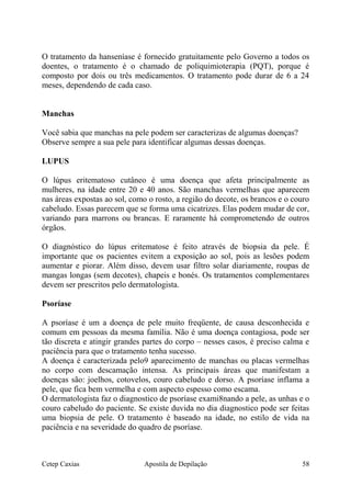 O tratamento da hanseníase é fornecido gratuitamente pelo Governo a todos os
doentes, o tratamento é o chamado de poliquimioterapia (PQT), porque é
composto por dois ou três medicamentos. O tratamento pode durar de 6 a 24
meses, dependendo de cada caso.
Manchas
Você sabia que manchas na pele podem ser caracterizas de algumas doenças?
Observe sempre a sua pele para identificar algumas dessas doenças.
LUPUS
O lúpus eritematoso cutâneo é uma doença que afeta principalmente as
mulheres, na idade entre 20 e 40 anos. São manchas vermelhas que aparecem
nas áreas expostas ao sol, como o rosto, a região do decote, os brancos e o couro
cabeludo. Essas parecem que se forma uma cicatrizes. Elas podem mudar de cor,
variando para marrons ou brancas. E raramente há comprometendo de outros
órgãos.
O diagnóstico do lúpus eritematose é feito através de biopsia da pele. É
importante que os pacientes evitem a exposição ao sol, pois as lesões podem
aumentar e piorar. Além disso, devem usar filtro solar diariamente, roupas de
mangas longas (sem decotes), chapeis e bonés. Os tratamentos complementares
devem ser prescritos pelo dermatologista.
Psoríase
A psoríase é um a doença de pele muito freqüente, de causa desconhecida e
comum em pessoas da mesma família. Não é uma doença contagiosa, pode ser
tão discreta e atingir grandes partes do corpo – nesses casos, é preciso calma e
paciência para que o tratamento tenha sucesso.
A doença é caracterizada pelo9 aparecimento de manchas ou placas vermelhas
no corpo com descamação intensa. As principais áreas que manifestam a
doenças são: joelhos, cotovelos, couro cabeludo e dorso. A psoríase inflama a
pele, que fica bem vermelha e com aspecto espesso como escama.
O dermatologista faz o diagnostico de psoríase exami8nando a pele, as unhas e o
couro cabeludo do paciente. Se existe duvida no dia diagnostico pode ser feitas
uma biopsia de pele. O tratamento é baseado na idade, no estilo de vida na
paciência e na severidade do quadro de psoríase.
Cetep Caxias Apostila de Depilação 58
 