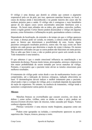 O vitiligo é uma doença que destrói as células que contem o pigmento
responsável pela cor da pele; por isso, aparecem manchas brancas, no local, a
causa da doença ainda é desconhecida e na grande maioria dos casos não há
nenhum prejuízo para a saúde. O vitiligo não é contagioso e nem hereditário
apesar de em alguns casos serem encontrados anteceder familiares com a
doença. Os locais mais afetados são as mãos, pés, punhos, cotovelos, joelhos,
rostos e região genital. Certos fatores podem desencadear o vitiligo em algumas
pessoas, como ferimentos e inflamações na pele, queimaduras solares e estresse.
Dependendo da localização, da extensão e do tempo em que o vitiligo apareceu
no corpo, a doença pode ser curada, no entanto, a ciência ainda não descobriu
quais os fatores que determinam a possibilidade de cura. Assim, alguns
pacientes conseguem resultados positivos, outros não. Ou seja; existe um fator
próprio em cada pessoa que determina a reação do corpo á doença. Os mesmo
medicamentos utilizados em que se curou podem não funcionar em outra pessoa.
Não se sabe que fator é esse, e não se podem prever quem será curado ou não.
Todo tratamento é uma tentativa.
O que sabemos é que o estado emocional influencia na manifestação e no
tratamento da doença. Pessoas muito tensas, preocupadas, ansiosas e depressivas
têm maior probabilidade de serem tomadas por novas manchas de vitiligo.
Portanto, é necessário que o paciente tente aliviar as tensões emocionais para
melhores resultados.
O tratamento do vitiligo pode variar desde o uso de medicamentos locais e por
comprimidos, até a indicação de técnicas cirúrgicas, radiação ultravioleta ou
laser. O dermatologista deverá indicar o melhor tratamento para o paciente,
observando o tipo e o estágio do vitiligo, pois o resultado depende da capacidade
de ração do organismo. No entanto, na ausência de tratamento, vitiligo tende a
aumentar e comprometer outras partes do corpo.
Micoses
Manchas brancas ou avermelhadas que causam coceiras, em áreas de
dobras ( como axilas, virilhas, entre os dedos as mãos e pés), podem ser
micoses.Existem diversos tipos de micoses, todas causadas por fungos. Vamos
conhecer algumas delas;
Pitiriase versicolor: é uma micose muito freqüente, pequenas como um
confete.
Podem estar agrupadas ou isoladas, e normalmente aparecem na partes
superiores dos braços, troncos, pescoço e rosto.
Cetep Caxias Apostila de Depilação 59
 