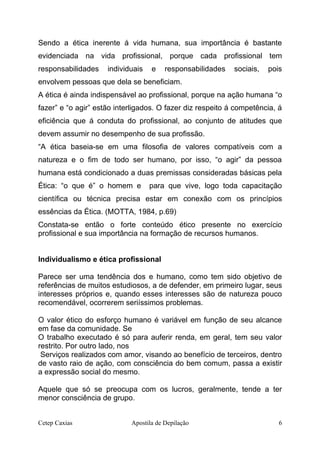 Sendo a ética inerente á vida humana, sua importância é bastante
evidenciada na vida profissional, porque cada profissional tem
responsabilidades individuais e responsabilidades sociais, pois
envolvem pessoas que dela se beneficiam.
A ética é ainda indispensável ao profissional, porque na ação humana “o
fazer” e “o agir” estão interligados. O fazer diz respeito á competência, á
eficiência que á conduta do profissional, ao conjunto de atitudes que
devem assumir no desempenho de sua profissão.
“A ética baseia-se em uma filosofia de valores compatíveis com a
natureza e o fim de todo ser humano, por isso, “o agir” da pessoa
humana está condicionado a duas premissas consideradas básicas pela
Ética: “o que é” o homem e para que vive, logo toda capacitação
científica ou técnica precisa estar em conexão com os princípios
essências da Ética. (MOTTA, 1984, p.69)
Constata-se então o forte conteúdo ético presente no exercício
profissional e sua importância na formação de recursos humanos.
Individualismo e ética profissional
Parece ser uma tendência dos e humano, como tem sido objetivo de
referências de muitos estudiosos, a de defender, em primeiro lugar, seus
interesses próprios e, quando esses interesses são de natureza pouco
recomendável, ocorrerem seriíssimos problemas.
O valor ético do esforço humano é variável em função de seu alcance
em fase da comunidade. Se
O trabalho executado é só para auferir renda, em geral, tem seu valor
restrito. Por outro lado, nos
Serviços realizados com amor, visando ao benefício de terceiros, dentro
de vasto raio de ação, com consciência do bem comum, passa a existir
a expressão social do mesmo.
Aquele que só se preocupa com os lucros, geralmente, tende a ter
menor consciência de grupo.
Cetep Caxias Apostila de Depilação 6
 