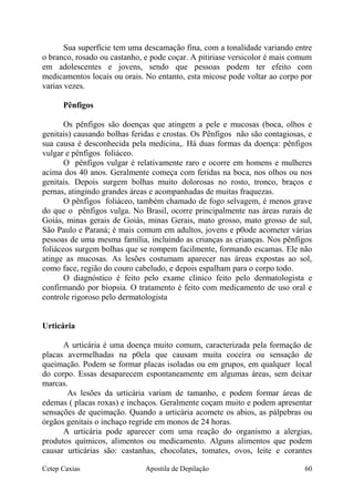 Sua superfície tem uma descamação fina, com a tonalidade variando entre
o branco, rosado ou castanho, e pode coçar. A pitiriase versicolor é mais comum
em adolescentes e jovens, sendo que pessoas podem ter efeito com
medicamentos locais ou orais. No entanto, esta micose pode voltar ao corpo por
varias vezes.
Pênfigos
Os pênfigos são doenças que atingem a pele e mucosas (boca, olhos e
genitais) causando bolhas feridas e crostas. Os Pênfigos não são contagiosas, e
sua causa é desconhecida pela medicina,. Há duas formas da doença: pênfigos
vulgar e pênfigos foliáceo.
O pênfigos vulgar é relativamente raro e ocorre em homens e mulheres
acima dos 40 anos. Geralmente começa com feridas na boca, nos olhos ou nos
genitais. Depois surgem bolhas muito dolorosas no rosto, tronco, braços e
pernas, atingindo grandes áreas e acompanhadas de muitas fraquezas.
O pênfigos foliáceo, também chamado de fogo selvagem, é menos grave
do que o pênfigos vulga. No Brasil, ocorre principalmente nas áreas rurais de
Goiás, minas gerais de Goiás, minas Gerais, mato grosso, mato grosso de sul,
São Paulo e Paraná; é mais comum em adultos, jovens e p0ode acometer várias
pessoas de uma mesma família, incluindo as crianças as crianças. Nos pênfigos
foliáceos surgem bolhas que se rompem facilmente, formando escamas. Ele não
atinge as mucosas. As lesões costumam aparecer nas áreas expostas ao sol,
como face, região do couro cabeludo, e depois espalham para o corpo todo.
O diagnóstico é feito pelo exame clinico feito pelo dermatologista e
confirmando por biopsia. O tratamento é feito com medicamento de uso oral e
controle rigoroso pelo dermatologista
Urticária
A urticária é uma doença muito comum, caracterizada pela formação de
placas avermelhadas na p0ela que causam muita coceira ou sensação de
queimação. Podem se formar placas isoladas ou em grupos, em qualquer local
do corpo. Essas desaparecem espontaneamente em algumas áreas, sem deixar
marcas.
As lesões da urticária variam de tamanho, e podem formar áreas de
edemas ( placas roxas) e inchaços. Geralmente coçam muito e podem apresentar
sensações de queimação. Quando a urticária acomete os abios, as pálpebras ou
órgãos genitais o inchaço regride em monos de 24 horas.
A urticária pode aparecer com uma reação do organismo a alergias,
produtos químicos, alimentos ou medicamento. Alguns alimentos que podem
causar urticárias são: castanhas, chocolates, tomates, ovos, leite e corantes
Cetep Caxias Apostila de Depilação 60
 