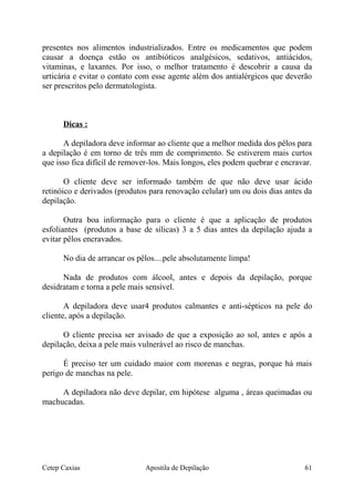 presentes nos alimentos industrializados. Entre os medicamentos que podem
causar a doença estão os antibióticos analgésicos, sedativos, antiácidos,
vitaminas, e laxantes. Por isso, o melhor tratamento é descobrir a causa da
urticária e evitar o contato com esse agente além dos antialérgicos que deverão
ser prescritos pelo dermatologista.
Dicas :
A depiladora deve informar ao cliente que a melhor medida dos pêlos para
a depilação é em torno de três mm de comprimento. Se estiverem mais curtos
que isso fica difícil de remover-los. Mais longos, eles podem quebrar e encravar.
O cliente deve ser informado também de que não deve usar ácido
retinóico e derivados (produtos para renovação celular) um ou dois dias antes da
depilação.
Outra boa informação para o cliente é que a aplicação de produtos
esfoliantes (produtos a base de sílicas) 3 a 5 dias antes da depilação ajuda a
evitar pêlos encravados.
No dia de arrancar os pêlos....pele absolutamente limpa!
Nada de produtos com álcool, antes e depois da depilação, porque
desidratam e torna a pele mais sensível.
A depiladora deve usar4 produtos calmantes e anti-sépticos na pele do
cliente, após a depilação.
O cliente precisa ser avisado de que a exposição ao sol, antes e após a
depilação, deixa a pele mais vulnerável ao risco de manchas.
É preciso ter um cuidado maior com morenas e negras, porque há mais
perigo de manchas na pele.
A depiladora não deve depilar, em hipótese alguma , áreas queimadas ou
machucadas.
Cetep Caxias Apostila de Depilação 61
 