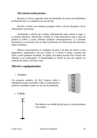 Não existem receitas precisas
Resumo, aí vão as sugestões mais recomendadas de como uma depiladora
profissional deve se comportar em seu dia-dia.
Receba o cliente com simpatia, pergunte sobre o serviço desejado e dê as
informações necessárias.
Acompanhe o cliente até a cabine, indicando-lhe onde colocar a roupa e
os demais pertences. Mostre-lhe a toalha ou a bata descartável com a qual ele
poderá se cobrir e, assim, diminuir qualquer constrangimentos. E a calcinha
descartável, se necessário lave as mãos na presença do cliente para lhe transmitir
maior confiança.
Observe discretamente as condições da pele e do pêlo do cliente e faça
diagnóstico, registrando-o em um a ficha, se o cliente é antigo, consulte sua
ficha e anote qualquer novidade. As fichas com dados pessoais dos clientes são
métodos a ser empregados. E tranqüilidade ao cliente no que diz respeito ao
controle de saúde e seu bem- estar.
Móveis e equipamentos
1. Armário
Um pequeno armário, de fácil limpeza diária e
indispensável para acomodar todos os instrumentos ,
matérias e produtos usados no serviço de depilação .
2. Cabide
Providencie um cabide (de pé) para o cliente pendurar
suas roupas.
Cetep Caxias Apostila de Depilação 62
 